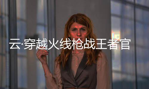 云·穿越火线枪战王者官方版下载